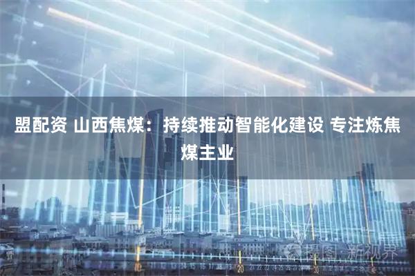盟配资 山西焦煤：持续推动智能化建设 专注炼焦煤主业
