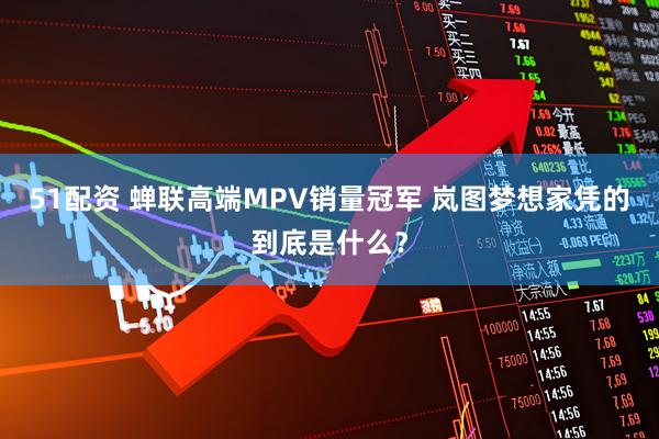 51配资 蝉联高端MPV销量冠军 岚图梦想家凭的到底是什么？
