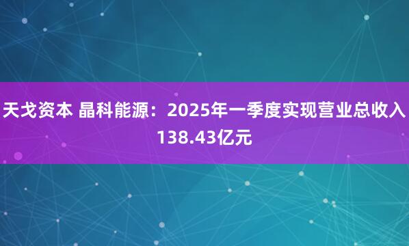 天戈资本 晶科能源：2025年一季度实现营业总收入138.43亿元
