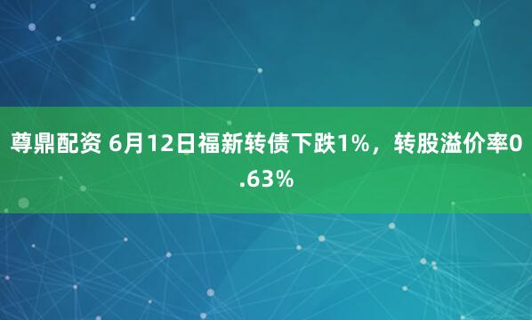 尊鼎配资 6月12日福新转债下跌1%，转股溢价率0.63%