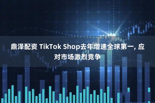 鼎泽配资 TikTok Shop去年增速全球第一, 应对市场激烈竞争