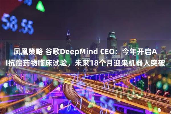 凤凰策略 谷歌DeepMind CEO：今年开启AI抗癌药物临床试验，未来18个月迎来机器人突破
