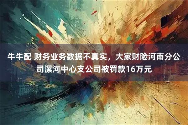 牛牛配 财务业务数据不真实，大家财险河南分公司漯河中心支公司被罚款16万元
