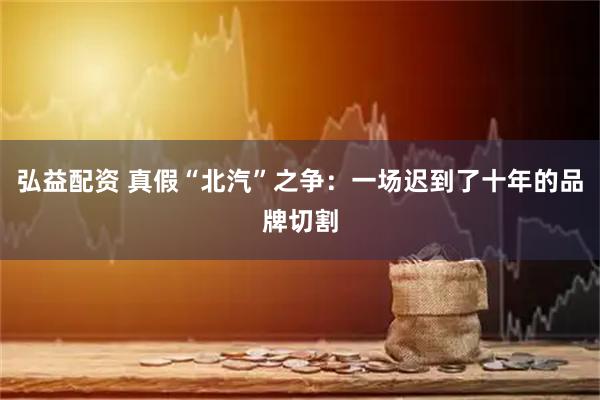 弘益配资 真假“北汽”之争：一场迟到了十年的品牌切割
