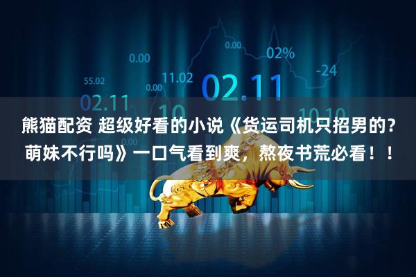 熊猫配资 超级好看的小说《货运司机只招男的？萌妹不行吗》一口气看到爽，熬夜书荒必看！！