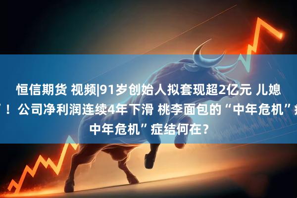 恒信期货 视频|91岁创始人拟套现超2亿元 儿媳拟“清仓”！公司净利润连续4年下滑 桃李面包的“中年危机”症结何在？