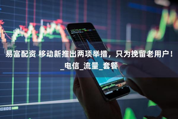 易富配资 移动新推出两项举措，只为挽留老用户！_电信_流量_套餐